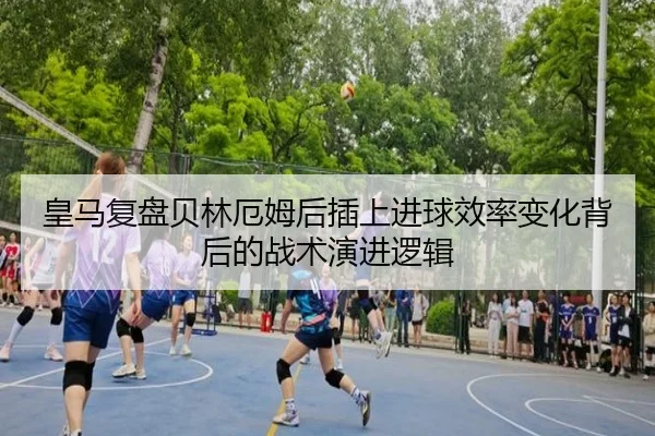 皇马复盘贝林厄姆后插上进球效率变化背后的战术演进逻辑