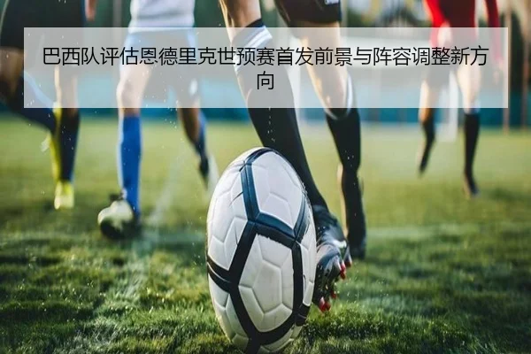 巴西队评估恩德里克世预赛首发前景与阵容调整新方向