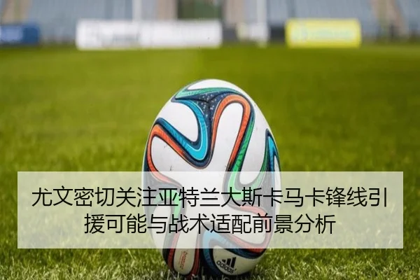 尤文密切关注亚特兰大斯卡马卡锋线引援可能与战术适配前景分析